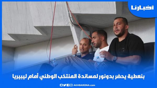 بنعطية يحضر بدونور لمساندة المنتخب الوطني أمام ليبيريا